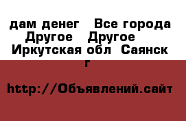 дам денег - Все города Другое » Другое   . Иркутская обл.,Саянск г.